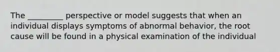 The _________ perspective or model suggests that when an individual displays symptoms of abnormal behavior, the root cause will be found in a physical examination of the individual