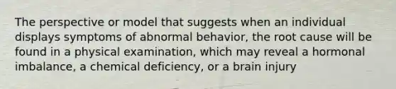 The perspective or model that suggests when an individual displays symptoms of abnormal behavior, the root cause will be found in a physical examination, which may reveal a hormonal imbalance, a chemical deficiency, or a brain injury