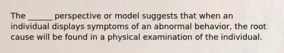 The ______ perspective or model suggests that when an individual displays symptoms of an abnormal behavior, the root cause will be found in a physical examination of the individual.