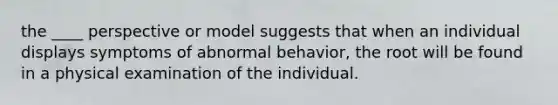 the ____ perspective or model suggests that when an individual displays symptoms of abnormal behavior, the root will be found in a physical examination of the individual.