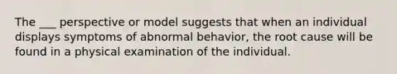 The ___ perspective or model suggests that when an individual displays symptoms of abnormal behavior, the root cause will be found in a physical examination of the individual.