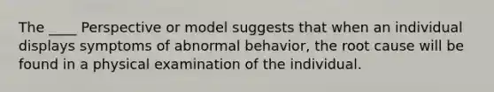 The ____ Perspective or model suggests that when an individual displays symptoms of abnormal behavior, the root cause will be found in a physical examination of the individual.