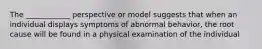 The ____________ perspective or model suggests that when an individual displays symptoms of abnormal behavior, the root cause will be found in a physical examination of the individual