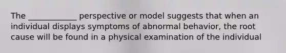 The ____________ perspective or model suggests that when an individual displays symptoms of abnormal behavior, the root cause will be found in a physical examination of the individual