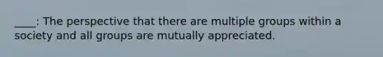 ____: The perspective that there are multiple groups within a society and all groups are mutually appreciated.