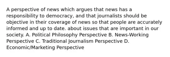 A perspective of news which argues that news has a responsibility to democracy, and that journalists should be objective in their coverage of news so that people are accurately informed and up to date. about issues that are important in our society. A. Political Philosophy Perspective B. News-Working Perspective C. Traditional Journalism Perspective D. Economic/Marketing Perspective