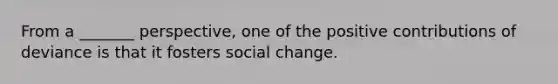 From a _______ perspective, one of the positive contributions of deviance is that it fosters social change.