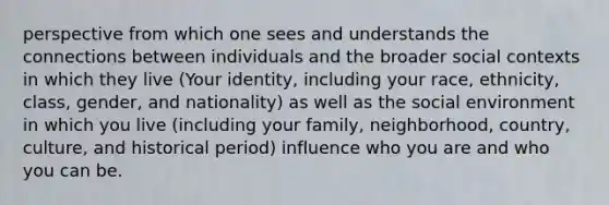 perspective from which one sees and understands the connections between individuals and the broader social contexts in which they live (Your identity, including your race, ethnicity, class, gender, and nationality) as well as the social environment in which you live (including your family, neighborhood, country, culture, and historical period) influence who you are and who you can be.