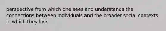 perspective from which one sees and understands the connections between individuals and the broader social contexts in which they live