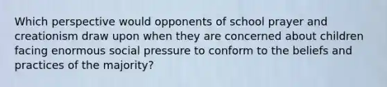 Which perspective would opponents of school prayer and creationism draw upon when they are concerned about children facing enormous social pressure to conform to the beliefs and practices of the majority?