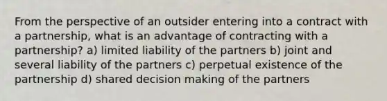 From the perspective of an outsider entering into a contract with a partnership, what is an advantage of contracting with a partnership? a) limited liability of the partners b) joint and several liability of the partners c) perpetual existence of the partnership d) shared decision making of the partners