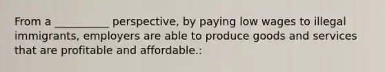 From a __________ perspective, by paying low wages to illegal immigrants, employers are able to produce goods and services that are profitable and affordable.: