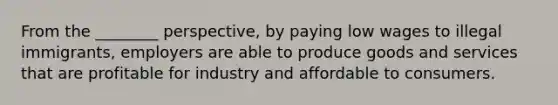 From the ________ perspective, by paying low wages to illegal immigrants, employers are able to produce goods and services that are profitable for industry and affordable to consumers.