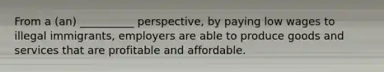 From a (an) __________ perspective, by paying low wages to illegal immigrants, employers are able to produce goods and services that are profitable and affordable.