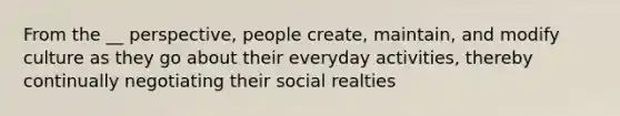 From the __ perspective, people create, maintain, and modify culture as they go about their everyday activities, thereby continually negotiating their social realties