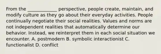 From the _____________ perspective, people create, maintain, and modify culture as they go about their everyday activities. People continually negotiate their social realities. Values and norms are not independent realities that automatically determine our behavior. Instead, we reinterpret them in each social situation we encounter. A. postmodern B. symbolic interactionist C. functionalist D. conflict