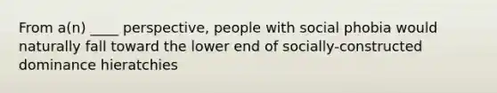 From a(n) ____ perspective, people with social phobia would naturally fall toward the lower end of socially-constructed dominance hieratchies