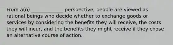 From a(n) _____________ perspective, people are viewed as rational beings who decide whether to exchange goods or services by considering the benefits they will receive, the costs they will incur, and the benefits they might receive if they chose an alternative course of action.