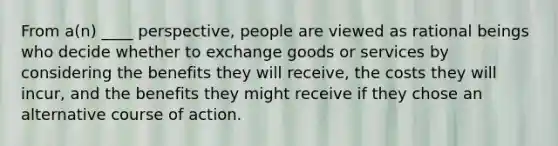 From a(n) ____ perspective, people are viewed as rational beings who decide whether to exchange goods or services by considering the benefits they will receive, the costs they will incur, and the benefits they might receive if they chose an alternative course of action.