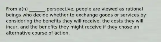 From a(n) _______ perspective, people are viewed as rational beings who decide whether to exchange goods or services by considering the benefits they will receive, the costs they will incur, and the benefits they might receive if they chose an alternative course of action.