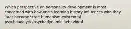 Which perspective on personality development is most concerned with how one's learning history influences who they later become? trait humanism-existential psychoanalytic/psychodynamic behavioral