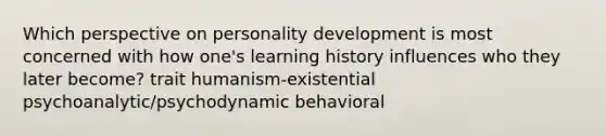 Which perspective on personality development is most concerned with how one's learning history influences who they later become? trait humanism-existential psychoanalytic/psychodynamic behavioral