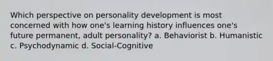 Which perspective on personality development is most concerned with how one's learning history influences one's future permanent, adult personality? a. Behaviorist b. Humanistic c. Psychodynamic d. Social-Cognitive