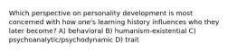 Which perspective on personality development is most concerned with how one's learning history influences who they later become? A) behavioral B) humanism-existential C) psychoanalytic/psychodynamic D) trait