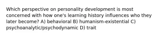 Which perspective on personality development is most concerned with how one's learning history influences who they later become? A) behavioral B) humanism-existential C) psychoanalytic/psychodynamic D) trait