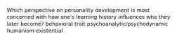 Which perspective on personality development is most concerned with how one's learning history influences who they later become? behavioral trait psychoanalytic/psychodynamic humanism-existential