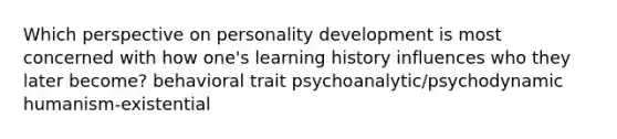 Which perspective on personality development is most concerned with how one's learning history influences who they later become? behavioral trait psychoanalytic/psychodynamic humanism-existential