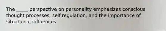 The _____ perspective on personality emphasizes conscious thought processes, self-regulation, and the importance of situational influences