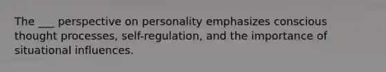 The ___ perspective on personality emphasizes conscious thought processes, self-regulation, and the importance of situational influences.