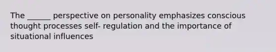 The ______ perspective on personality emphasizes conscious thought processes self- regulation and the importance of situational influences