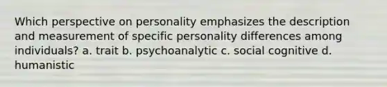 Which perspective on personality emphasizes the description and measurement of specific personality differences among individuals? a. trait b. psychoanalytic c. social cognitive d. humanistic