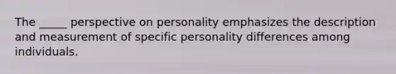 The _____ perspective on personality emphasizes the description and measurement of specific personality differences among individuals.