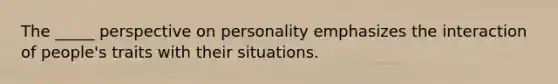 The _____ perspective on personality emphasizes the interaction of people's traits with their situations.