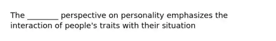 The ________ perspective on personality emphasizes the interaction of people's traits with their situation