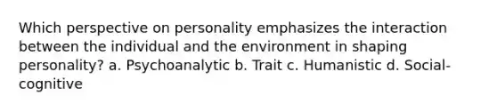 Which perspective on personality emphasizes the interaction between the individual and the environment in shaping personality? a. Psychoanalytic b. Trait c. Humanistic d. Social-cognitive