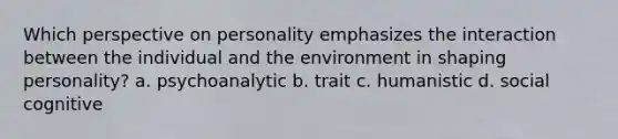 Which perspective on personality emphasizes the interaction between the individual and the environment in shaping personality? a. psychoanalytic b. trait c. humanistic d. social cognitive