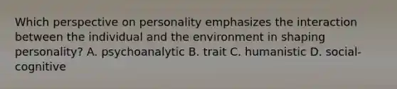 Which perspective on personality emphasizes the interaction between the individual and the environment in shaping personality? A. psychoanalytic B. trait C. humanistic D. social-cognitive