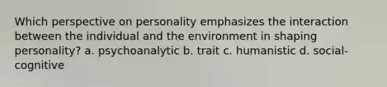 Which perspective on personality emphasizes the interaction between the individual and the environment in shaping personality? a. psychoanalytic b. trait c. humanistic d. social-cognitive