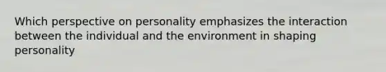 Which perspective on personality emphasizes the interaction between the individual and the environment in shaping personality