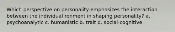 Which perspective on personality emphasizes the interaction between the individual ronment in shaping personality? a. psychoanalytic c. humanistic b. trait d. social-cognitive