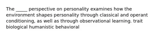 The _____ perspective on personality examines how the environment shapes personality through classical and operant conditioning, as well as through observational learning. trait biological humanistic behavioral