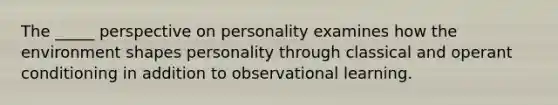 The _____ perspective on personality examines how the environment shapes personality through classical and operant conditioning in addition to observational learning.