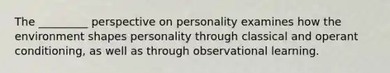 The _________ perspective on personality examines how the environment shapes personality through classical and operant conditioning, as well as through observational learning.