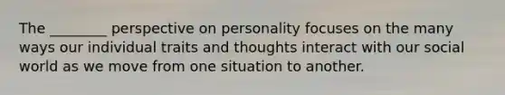 The ________ perspective on personality focuses on the many ways our individual traits and thoughts interact with our social world as we move from one situation to another.