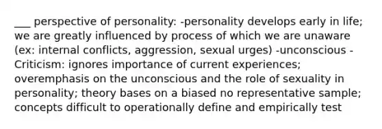 ___ perspective of personality: -personality develops early in life; we are greatly influenced by process of which we are unaware (ex: internal conflicts, aggression, sexual urges) -unconscious -Criticism: ignores importance of current experiences; overemphasis on the unconscious and the role of sexuality in personality; theory bases on a biased no representative sample; concepts difficult to operationally define and empirically test