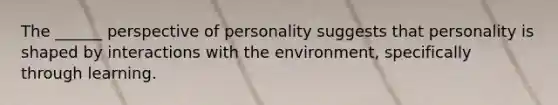 The ______ perspective of personality suggests that personality is shaped by interactions with the environment, specifically through learning.